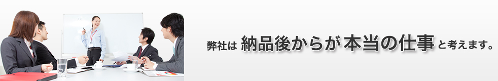 弊社は納品後からが本当の仕事と考えます！